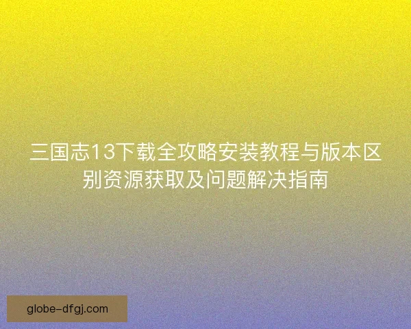 三国志13下载全攻略安装教程与版本区别资源获取及问题解决指南