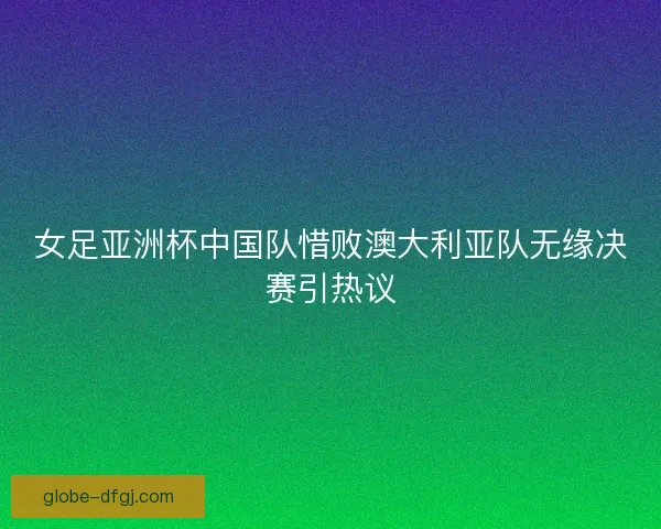 女足亚洲杯中国队惜败澳大利亚队无缘决赛引热议