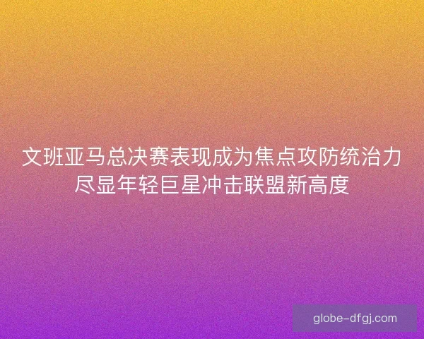 文班亚马总决赛表现成为焦点攻防统治力尽显年轻巨星冲击联盟新高度